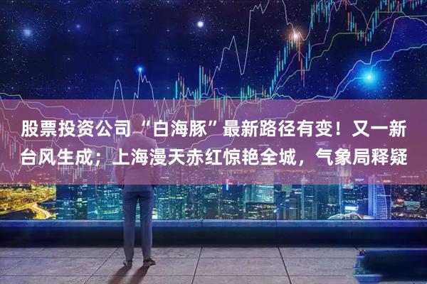 股票投资公司 “白海豚”最新路径有变！又一新台风生成；上海漫天赤红惊艳全城，气象局释疑