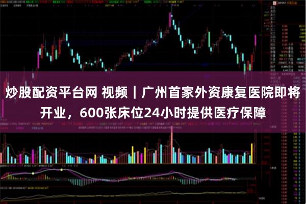 炒股配资平台网 视频｜广州首家外资康复医院即将开业，600张床位24小时提供医疗保障